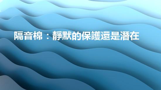 隔音棉：靜默的保護還是潛在的威脅？
